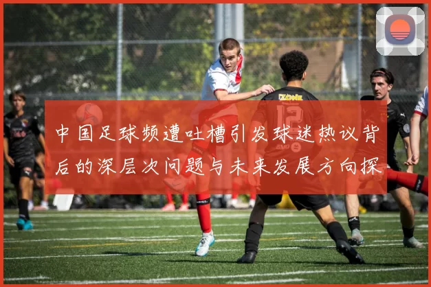 中国足球频遭吐槽引发球迷热议背后的深层次问题与未来发展方向探讨