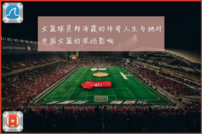 女篮球员郑海霞的传奇人生与她对中国女篮的深远影响
