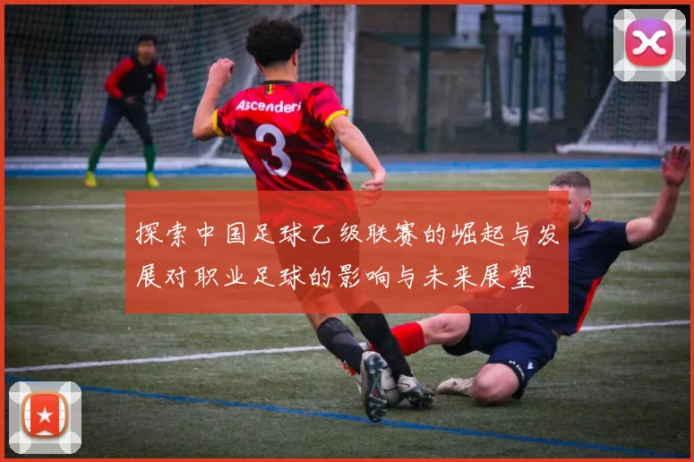 探索中国足球乙级联赛的崛起与发展对职业足球的影响与未来展望