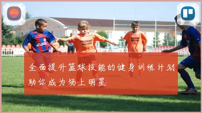全面提升篮球技能的健身训练计划助你成为场上明星