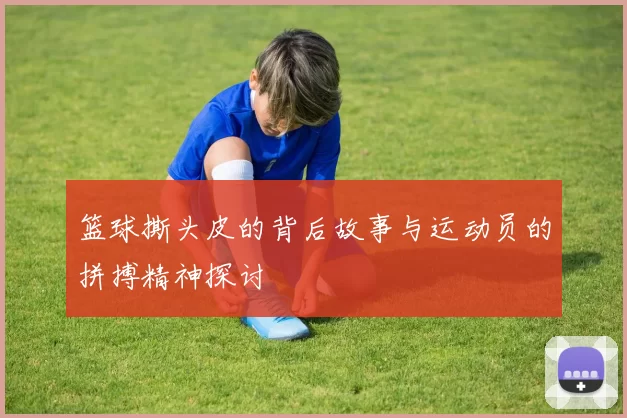 篮球撕头皮的背后故事与运动员的拼搏精神探讨