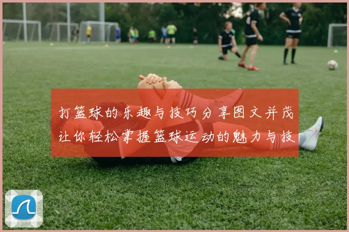 打篮球的乐趣与技巧分享图文并茂让你轻松掌握篮球运动的魅力与技巧